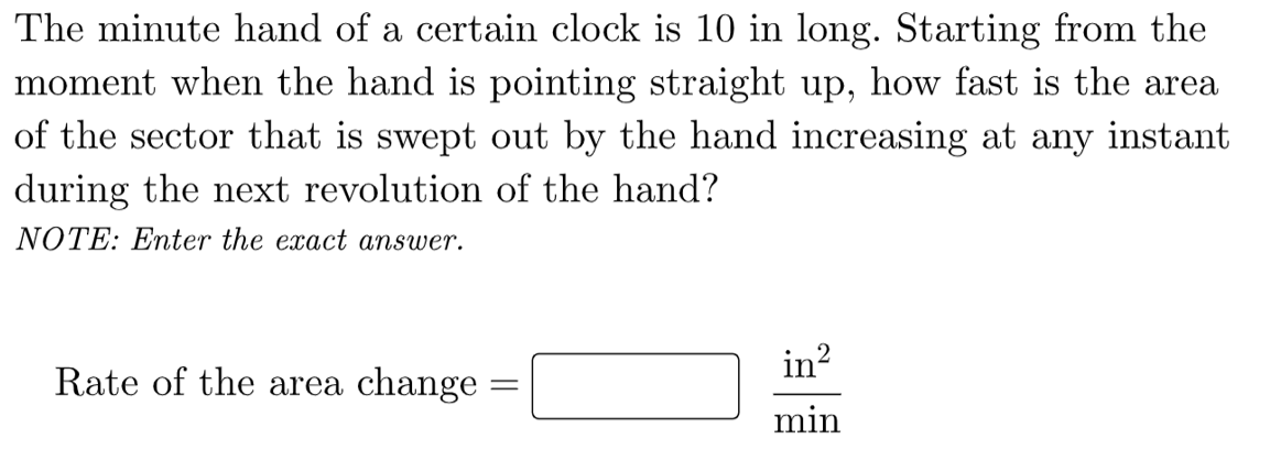 The minute hand of a certain clock is 10 in long. Starting from the
moment when the hand is pointing straight up, how fast is the area
of the sector that is swept out by the hand increasing at any instant
during the next revolution of the hand?
NOTE: Enter the exact answer.
in?
Rate of the area change :
min
