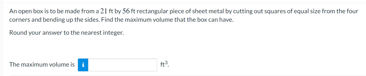 An open box is to be made from a 21 ft by 56 ft rectangular piece of sheet metal by cutting out squares of equal size from the four
corners and bending up the sides. Find the maximum volume that the box can have.
Round your answer to the nearest integer.
The maximum volume is
ft3.
i
