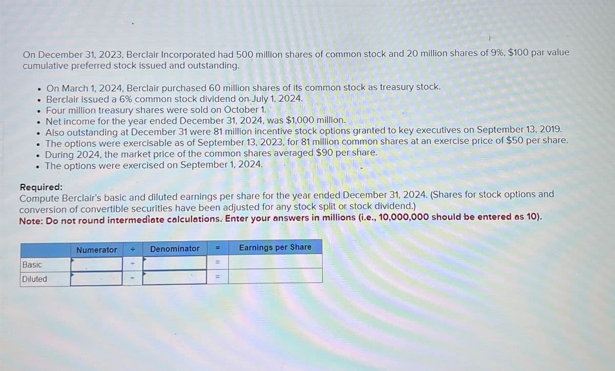 On December 31, 2023, Berclair Incorporated had 500 million shares of common stock and 20 million shares of 9%, $100 par value
cumulative preferred stock issued and outstanding.
On March 1, 2024, Berclair purchased 60 million shares of its common stock as treasury stock.
• Berclair issued a 6% common stock dividend on July 1, 2024.
•
Four million treasury shares were sold on October 1.
•
Net income for the year ended December 31, 2024, was $1,000 million.
•
•
Also outstanding at December 31 were 81 million incentive stock options granted to key executives on September 13, 2019.
The options were exercisable as of September 13, 2023, for 81 million common shares at an exercise price of $50 per share.
During 2024, the market price of the common shares averaged $90 per share.
. The options were exercised on September 1, 2024.
Required:
Compute Berclair's basic and diluted earnings per share for the year ended December 31, 2024. (Shares for stock options and
conversion of convertible securities have been adjusted for any stock split or stock dividend.)
Note: Do not round intermediate calculations. Enter your answers in millions (i.e., 10,000,000 should be entered as 10).
Basic
Diluted
Numerator
=
Denominator
÷
Earnings per Share
=
=