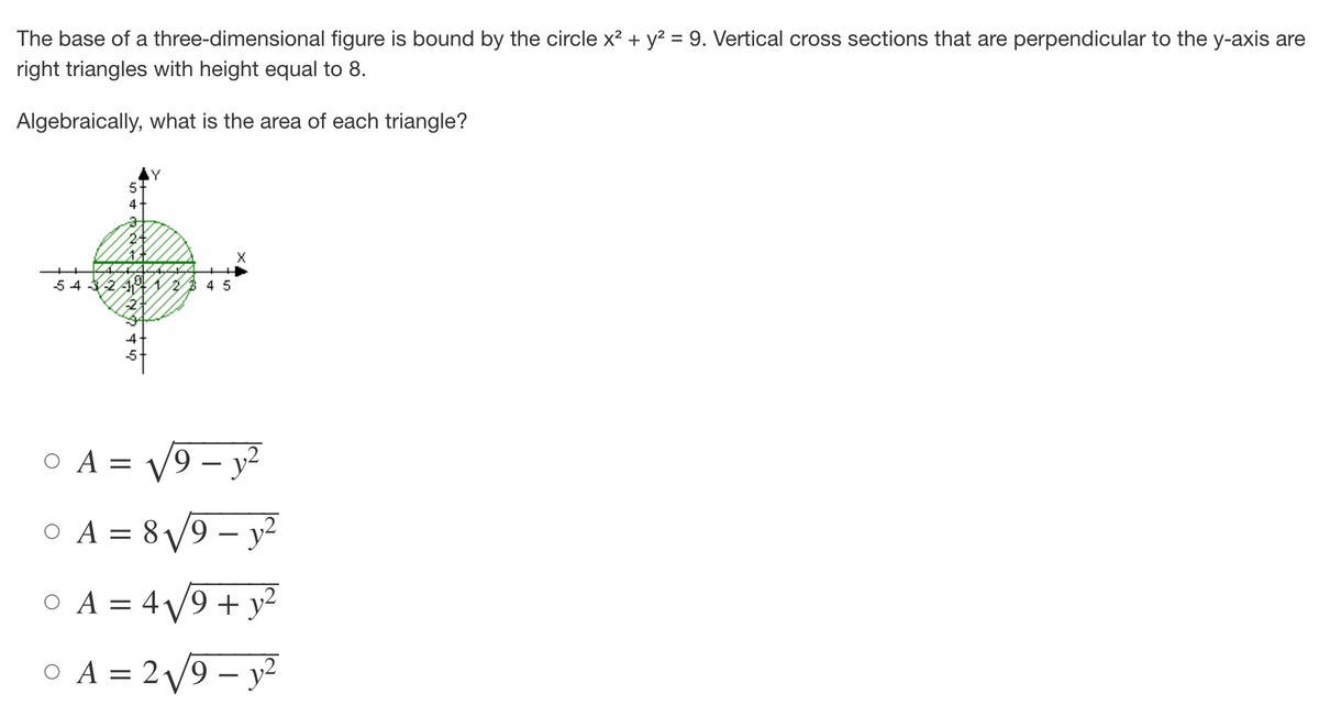 The base of a three-dimensional figure is bound by the circle x² + y² = 9. Vertical cross sections that are perpendicular to the y-axis are
right triangles with height equal to 8.
Algebraically, what is the area of each triangle?
543
45
0 A = √√9-y²
0 A = 8√√9-y²
O A = 4√√9+ y²
0 A = 2√√9-y²