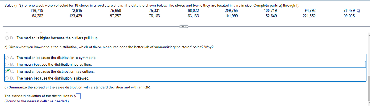 Sales (in S) for one week were collected for 18 stores in a food store chain. The data are shown below. The stores and towns they are located in vary in size. Complete parts a) through f).
94,792
116,719
68,282
72.615
123,429
75,658
97,257
75,331
76,183
68,022
63,133
209,755
101,999
100,719
152,849
221,652
C
O D. The median is higher because the outliers pull it up.
c) Given what you know about the distribution, which of these measures does the better job of summarizing the stores' sales? Why?
A. The median because the distribution is symmetric.
OB. The mean because the distribution has outliers.
C. The median because the distribution has outliers.
OD. The mean because the distribution is skewed.
d) Summarize the spread of the sales distribution with a standard deviation and with an IQR.
The standard deviation of the distribution is $
(Round to the nearest dollar as needed.)
76,479
99,005