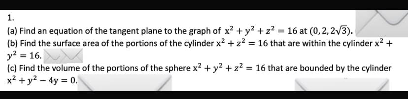 1.
(a) Find an equation of the tangent plane to the graph of x² + y² + z²2 = 16 at (0, 2, 2√3).
(b) Find the surface area of the portions of the cylinder x² + z² = 16 that are within the cylinder x² +
y² = 16.
(c) Find the volume of the portions of the sphere x² + y² + z² = 16 that are bounded by the cylinder
x² + y² - 4y = 0.