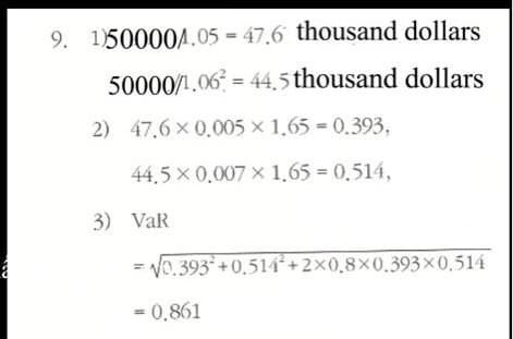 thousand dollars
50000/1.06= 44,5 thousand dollars
2) 47.6 x 0,005 x 1.65= 0.393,
44,5 x 0,007 × 1,65 = 0,514,
3) VaR
√0.393+0.514+2×0,8×0.393×0,514
= 0,861
9. 1)500004.05=47.6