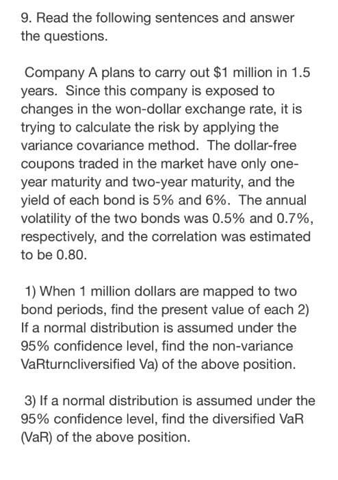 9. Read the following sentences and answer
the questions.
Company A plans to carry out $1 million in 1.5
years. Since this company is exposed to
changes in the won-dollar exchange rate, it is
trying to calculate the risk by applying the
variance covariance method. The dollar-free
coupons traded in the market have only one-
year maturity and two-year maturity, and the
yield of each bond is 5% and 6%. The annual
volatility of the two bonds was 0.5% and 0.7%,
respectively, and the correlation was estimated
to be 0.80.
1) When 1 million dollars are mapped to two
bond periods, find the present value of each 2)
If a normal distribution is assumed under the
95% confidence level, find the non-variance
VaRturncliversified Va) of the above position.
3) If a normal distribution is assumed under the
95% confidence level, find the diversified VaR
(VaR) of the above position.