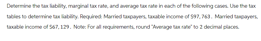 Determine the tax liability, marginal tax rate, and average tax rate in each of the following cases. Use the tax
tables to determine tax liability. Required: Married taxpayers, taxable income of $97,763. Married taxpayers,
taxable income of $67, 129. Note: For all requirements, round "Average tax rate" to 2 decimal places.