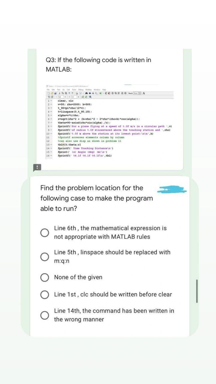Q3: If the following code is written in
MATLAB:
D
Fit Festa Dibug De Window
DUE TO
AD003 Stack
fr
24-109
1-
clear, cle
2-
v=50; xho 2000; h-500:
3-
t_90 pi*zho/(2*v);
4-
t=linspace(0, t_90,15);
5-
alpha=v*t/rho;
6-
resqrt (rho^2 + (h+rho) ^2 - 2*rho* (rho+h) *cos (alpha));
theta 90-asind (rho sin (alpha)./z);
7-
8-
9-
fprintf('For a plane flying at a speed of .0 m/s in a circular path.v)
fprintf('of radius .0f mincentered above the tracking station and rho)
fprintf(.of m above the station at its lowest point:\n\n',h)
10-
11
afprintf accesses elements column by column
12
can also use disp as shown in problem 11
tbl [t/theta:x)
13-
14
15-
16-
fprintf( Time Tracking Distance\n')
fprint ( (a) Angle (deg) (m)\n')
fprintf( 14.1 4.1 16.1f\n', tbl).
-
Find the problem location for the
following case to make the program
able to run?
Line 6th, the mathematical expression is
not appropriate with MATLAB rules
Line 5th, linspace should be replaced with
m:q:n
Line 1st, clc should be written before clear
Line 14th, the command has been written in
the wrong manner
O None of the given
O