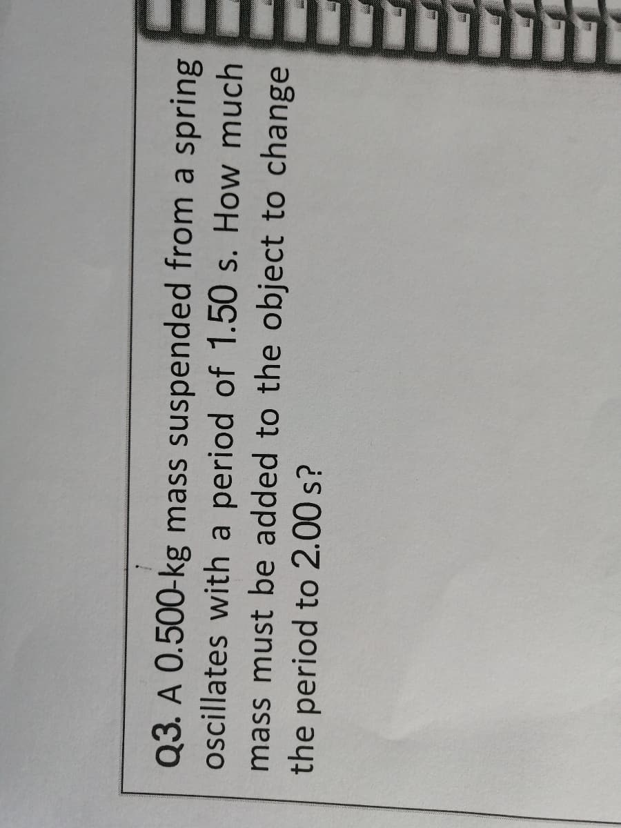 Q3. A 0.500-kg mass suspended from a spring
oscillates with a period of 1.50 s. How much
mass must be added to the object to change
the period to 2.00 s?
