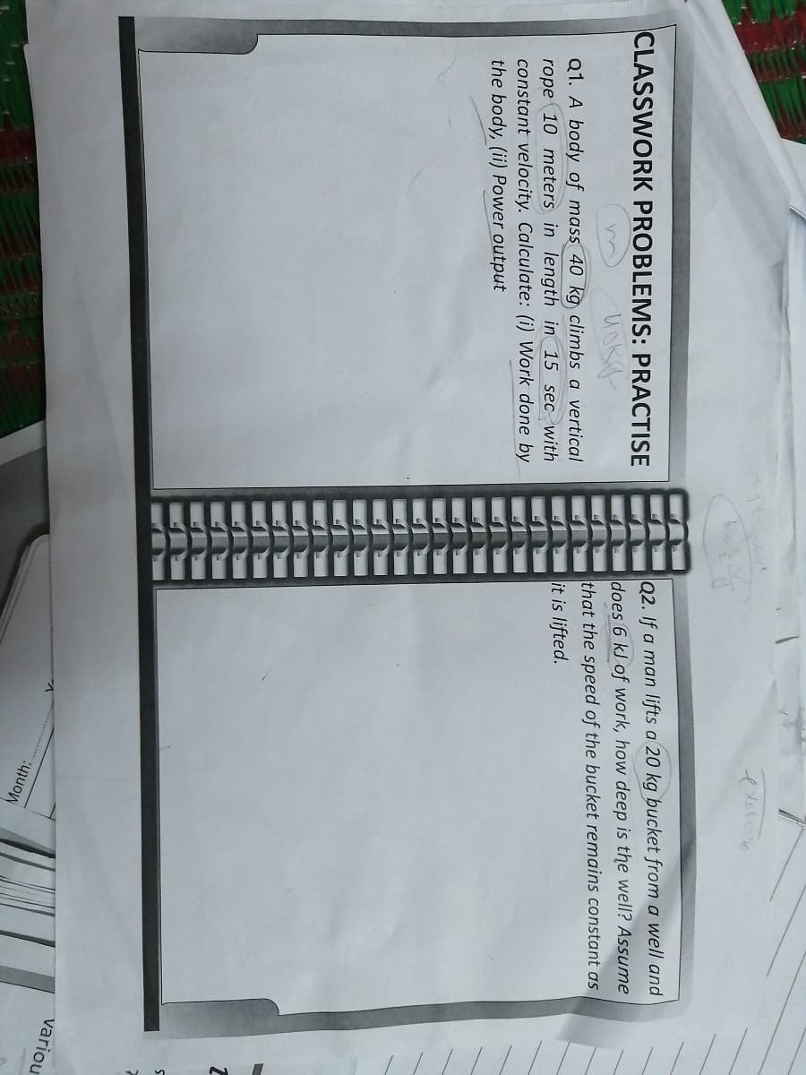 CLASSWORK PROBLEMS: PRACTISE
Q2. If a man lifts a 20 kg bucket from a well and
does 6 kJ of work, how deep is the well? Assume
Q1. A body of mass 40 kg climbs a vertical
that the speed of the bucket remains constant as
rope 10 meters in length in 15 sec with
constant velocity. Calculate: (i) Work done by
the body, (ii) Power output
it is lifted.
variou
Month:

