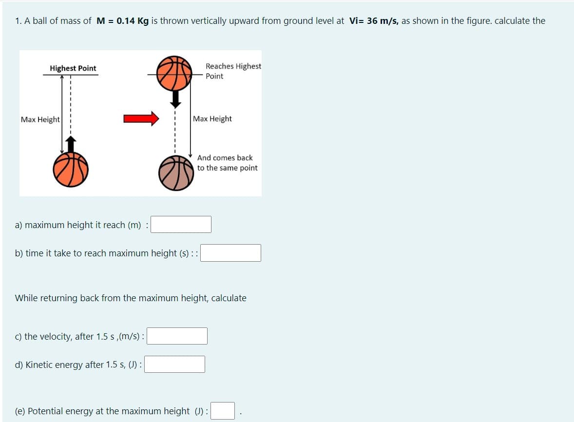 1. A ball of mass of M = 0.14 Kg is thrown vertically upward from ground level at Vi= 36 m/s, as shown in the figure. calculate the
Highest Point
Max Height
a) maximum height it reach (m) :
b) time it take to reach maximum height (s) : :|
c) the velocity, after 1.5 s,(m/s):
Reaches Highest
Point
Max Height
d) Kinetic energy after 1.5 s, (J) :
And comes back
to the same point
While returning back from the maximum height, calculate
(e) Potential energy at the maximum height (J) :