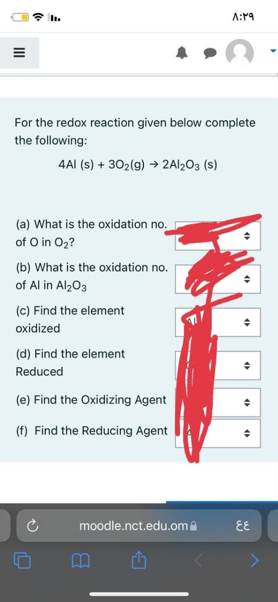 A:19
For the redox reaction given below complete
the following:
4AI (s) + 302(g) → 2AI203 (s)
(a) What is the oxidation no.
of O in O2?
(b) What is the oxidation no.
of Al in Al203
(c) Find the element
17
oxidized
(d) Find the element
Reduced
(e) Find the Oxidizing Agent
(f) Find the Reducing Agent
moodle.nct.edu.oma
EE
II
