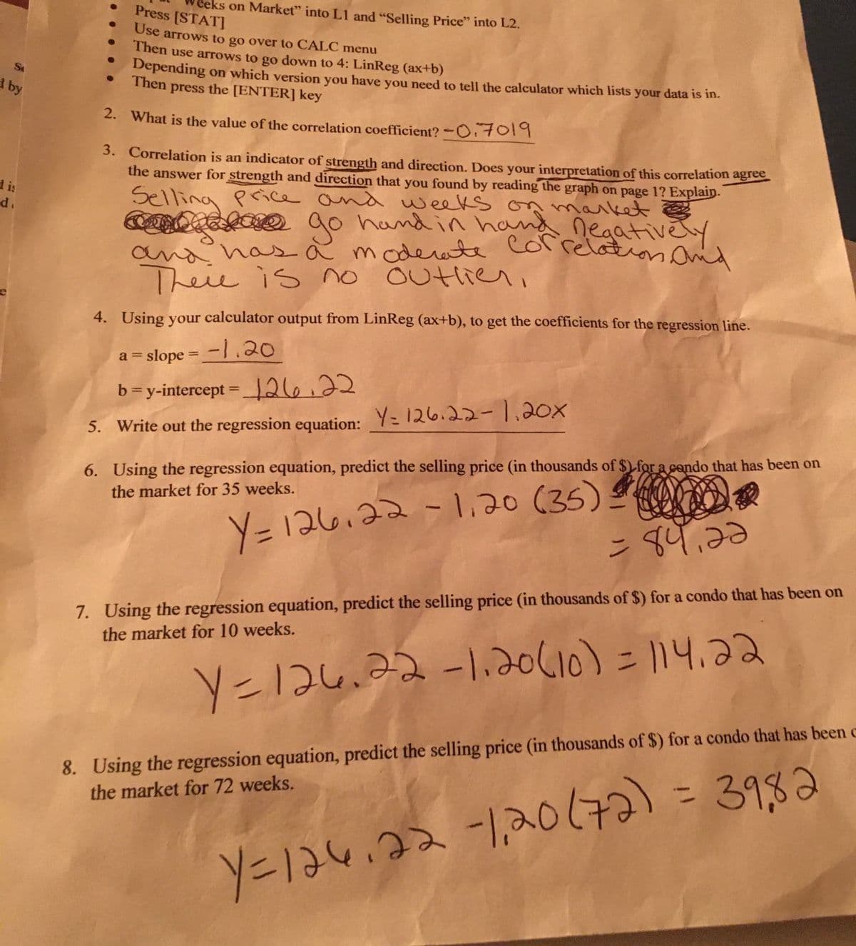 Press [STATJ
ceks on Market" into L1 and "Selling Price" into L2.
Use arrows to go over to CALC menu
Then use arrows to go down to 4: LinReg (ax+b)
Depending
Then press the [ENTER] key
Se
on which version you have you need to tell the calculator which lists your data is in.
d by
2. What is the value of the correlation coefficient? -O 7014
3. Correlation is an indicator of strength and direction. Does your interpretation of this correlation agree
the answer for strength and direction that you found by reading the graph on page 1? Explain.
d is
d.
Selling pcice and weeks on maiket
ao hand in hand negativély
Correlation Onid
O
ఇం
and has à modee colrelation i
Theie is no outlieri
4. Using your calculator output from LinReg (ax+b), to get the coefficients for the regression line.
a = slope = -|.20
%3D
b=y-intercept =266.22
%3D
5. Write out the regression equation: Y= 126.22-1.20x
6. Using the regression equation, predict the selling price (in thousands of $) for a cendo that has been on
the market for 35 weeks.
Y=126,22-1.20 (35)
ン 4.30
7. Using the regression equation, predict the selling price (in thousands of $) for a condo that has been on
the market for 10 weeks.
Y=126.22-1,20610) = 114,22
8. Using the regression equation, predict the selling price (in thousands of $) for a condo that has been c
the market for 72 weeks.
3982
ソニは4.2-120(はる)
