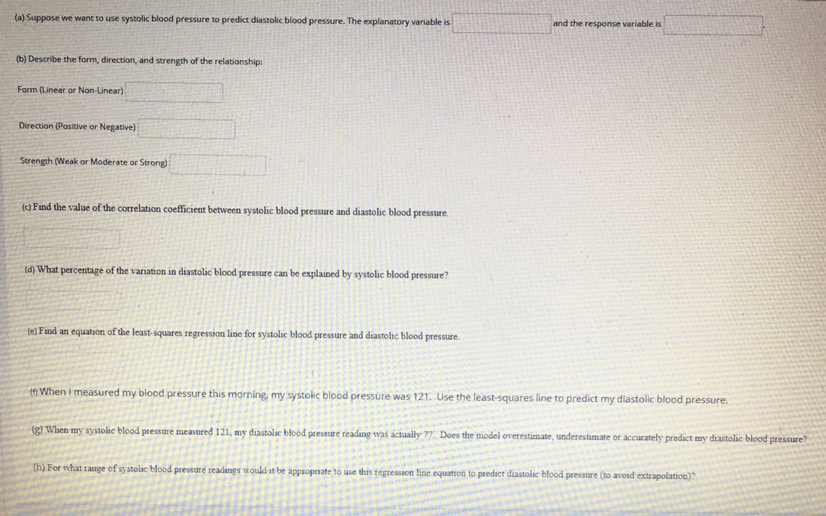 (a) Suppose we want to use systolic blood pressure to predict diastolic blood pressure. The explanatory variable is
and the response variable is
(b) Describe the form, direction, and strength of the relationship:
Form (Linear or Non-Linear)
Direction (Positive or Negative)
Strength (Weak or Moderate or Strong)
(c) Find the value of the correlation coefficient between systolic blood pressure and diastolic blood pressure.
(d) What percentage of the variation in diastolic blood pressure can be explained by systolic blood pressure?
(e) Find an equation of the least-squares regression line for systolic blood pressure and diastolic blood pressure.
(f) When I measured my blood pressure this morning, my systolic blood pressure was 121. Use the least-squares line to predict my diastolic blood
pressure.
(g) When my systolic blood pressure measured 121, my diastolic blood pressure reading was actually 77. Does the model overestimate, underestimate or accurately predict my diastolic blood pressure?
(h) For what range of systolic blood pressure readings would it be appropriate to use this regression line equation to predict diastolic blood pressure (to avoid extrapolation)?
