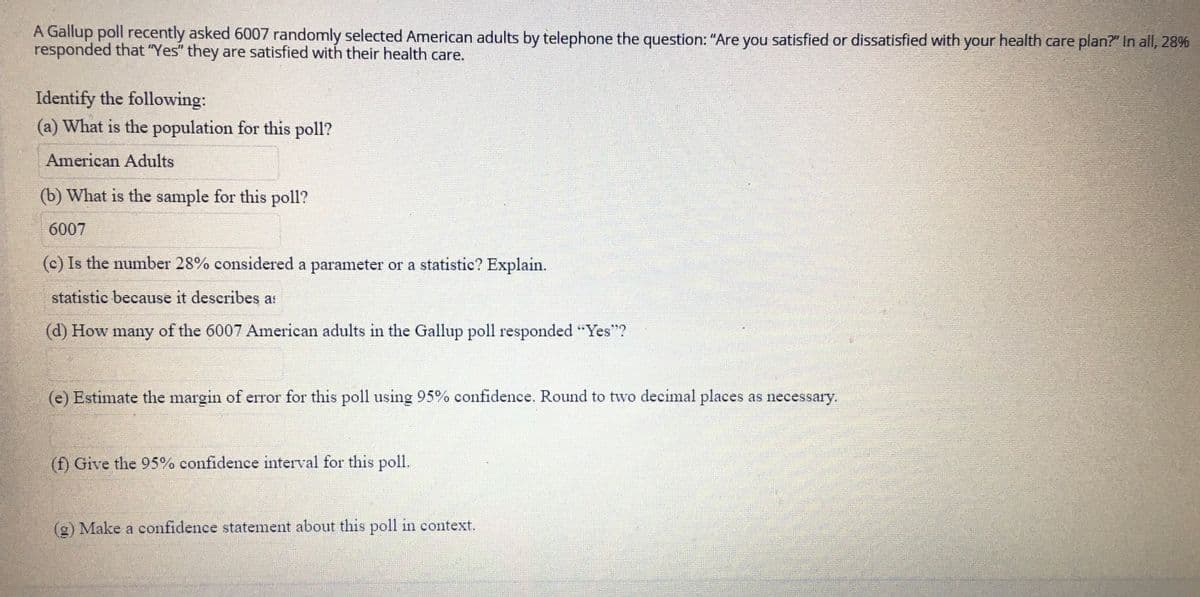 A Gallup poll recently asked 6007 randomly selected American adults by telephone the question: “Are you satisfied or dissatisfied with your health care plan?” In all, 28% responded that “Yes” they are satisfied with their health care.

Identify the following:

(a) What is the population for this poll?
   - American Adults

(b) What is the sample for this poll?
   - 6007

(c) Is the number 28% considered a parameter or a statistic? Explain.
   - Statistic because it describes a sample.

(d) How many of the 6007 American adults in the Gallup poll responded “Yes”?

(e) Estimate the margin of error for this poll using 95% confidence. Round to two decimal places as necessary.

(f) Give the 95% confidence interval for this poll.

(g) Make a confidence statement about this poll in context.