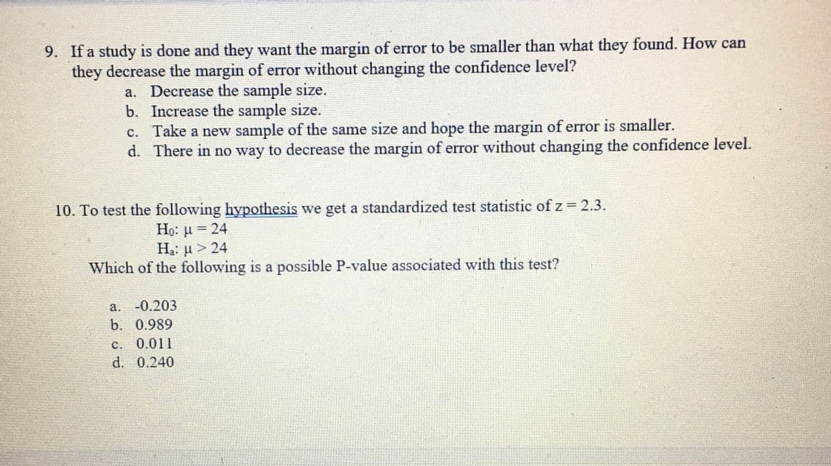 9. If a study is done and they want the margin of error to be smaller than what they found. How can
they decrease the margin of error without changing the confidence level?
a. Decrease the sample size.
b. Increase the sample size.
c. Take a new sample of the same size and hope the margin of error is smaller.
d. There in no way to decrease the margin of error without changing the confidence level.
10. To test the following hypothesis we get a standardized test statistic of z= 2.3.
Họ: u = 24
Hạ: µ > 24
Which of the following is a possible P-value associated with this test?
а. -0.203
b. 0.989
c. 0.011
d. 0.240
