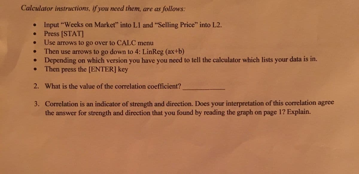 Calculator instructions, if you need them, are as follows:
Input "Weeks on Market" into L1 and "Selling Price" into L2.
Press [STAT]
Use arrows to go over to CALC menu
Then use arrows to go down to 4: LinReg (ax+b)
Depending on which version you have you need to tell the calculator which lists your data is in.
Then press the [ENTER] key
2. What is the value of the correlation coefficient?
3. Correlation is an indicator of strength and direction. Does your interpretation of this correlation agree
the answer for strength and direction that you found by reading the graph on page 1? Explain.
