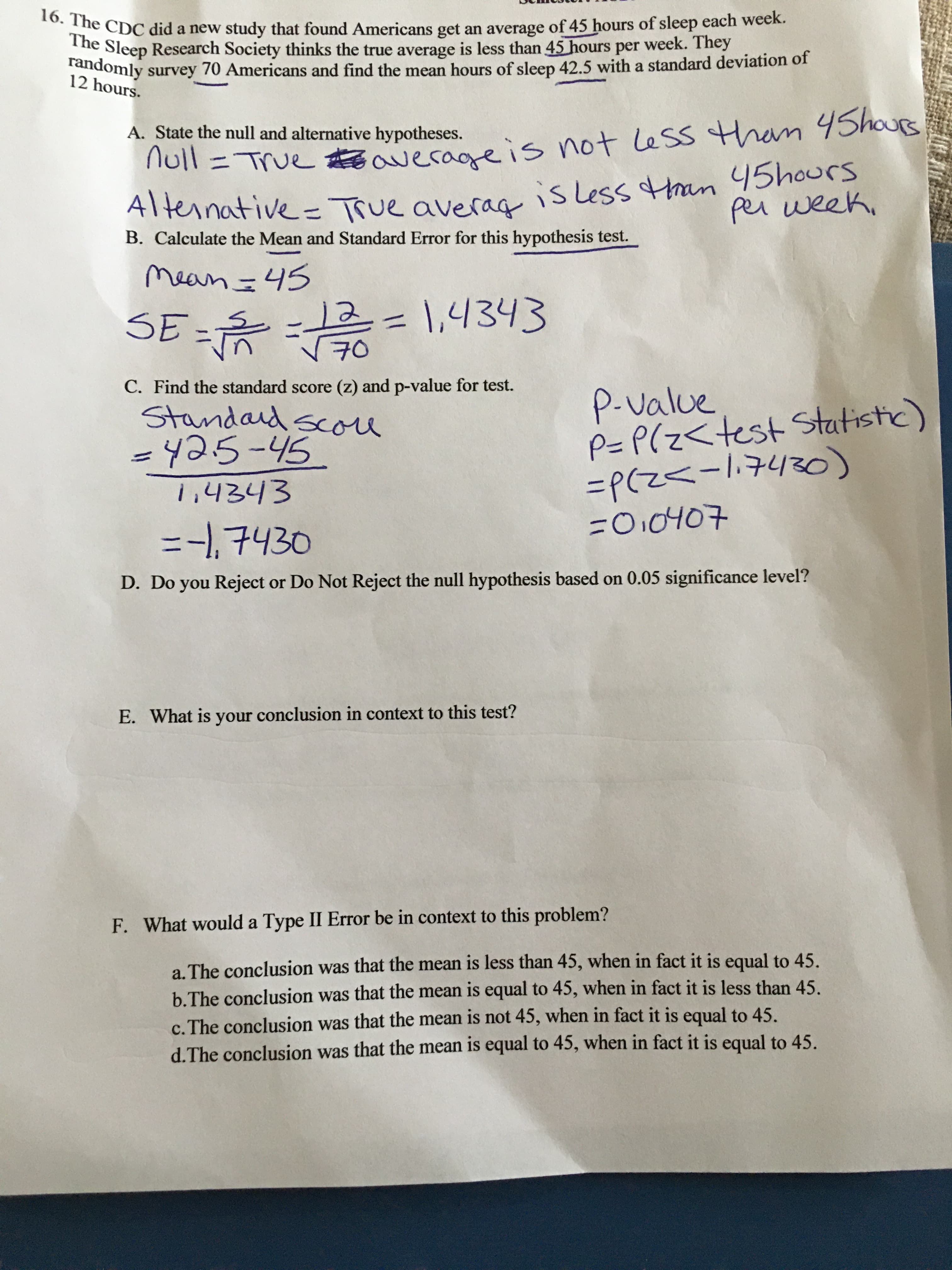 D. Do you Reject or Do Not Reject the null hypothesis based on 0.05 significance level?
E. What is your conclusion in context to this test?
F. What would a Type II Error be in context to this problem?
a. The conclusion was that the mean is less than 45, when in fact it is equal to 45.
b.The conclusion was that the mean is equal to 45, when in fact it is less than 45.
c. The conclusion was that the mean is not 45, when in fact it is equal to 45.
d.The conclusion was that the mean is equal to 45, when in fact it is equal to 45.
