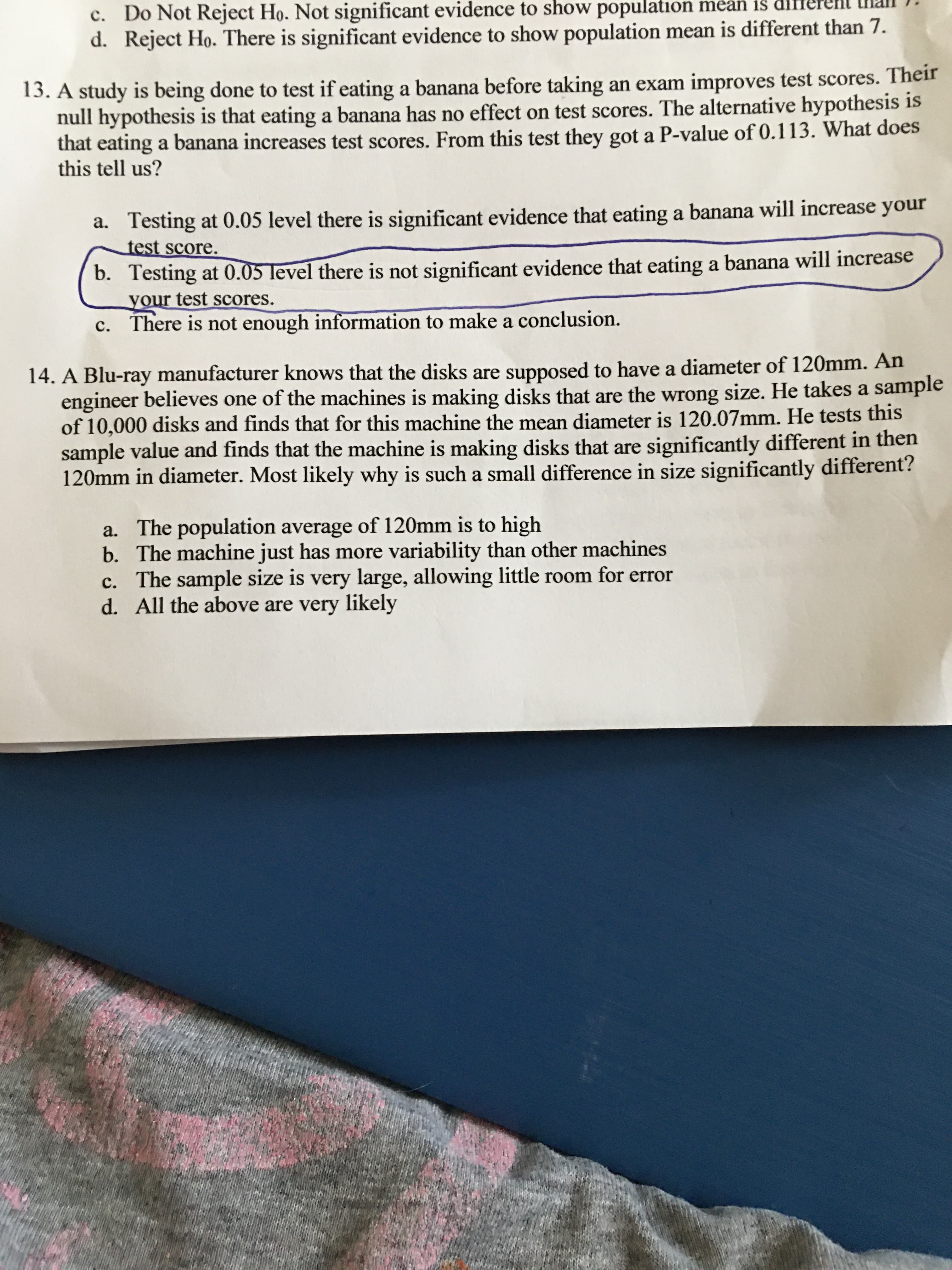 14. A Blu-ray manufacturer knows that the disks are supposed to have a diameter of 120mm. An
engineer believes one of the machines is making disks that are the wrong size. He takes a samp.
of 10,000 disks and finds that for this machine the mean diameter is 120.07mm. He tests this
sample value and finds that the machine is making disks that are significantly different in then
120mm in diameter. Most likely why is such a small difference in size significantly different?
a. The population average of 120mm is to high
b. The machine just has more variability than other machines
c. The sample size is very large, allowing little room for error
d. All the above are very likely
