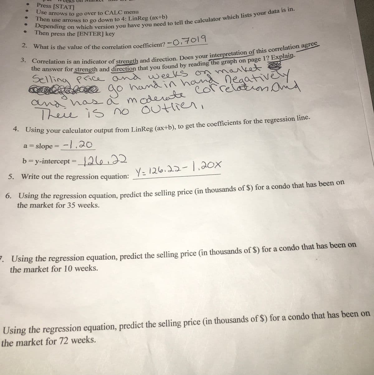 Press [STAT]
Use arrows to go over to CALC menu
Then use arrows to go down to 4: LinReg (ax+b)
Then press the [ENTER] key
What is the value of the correlation coefficient? - 701
de answer for strength and direction that you found by reading the graph on page 1? Explan
maiket
hand in hana negativeY
Selling pice and weeks on
o ao
go
and has a mode te
mahas a moderwte colrelion and
Theie is
no outlier,
evu
Osng your calculator output from LinReg (ax+b), to get the coefficients for the regression line.
a = slope = -1 .20
%3D
b=y-intercept = _126.22
%3D
. Write out the regression equation: Y= 126.22-1,20x
0. Osing the regression equation, predict the selling price (in thousands of $) for a condo that has been on
the market for 35 weeks.
. Using the regression equation, predict the selling price (in thousands of $) for a condo that has been on
the market for 10 weeks.
Using the regression equation, predict the selling price (in thousands of $) for a condo that has been on
the market for 72 weeks.
