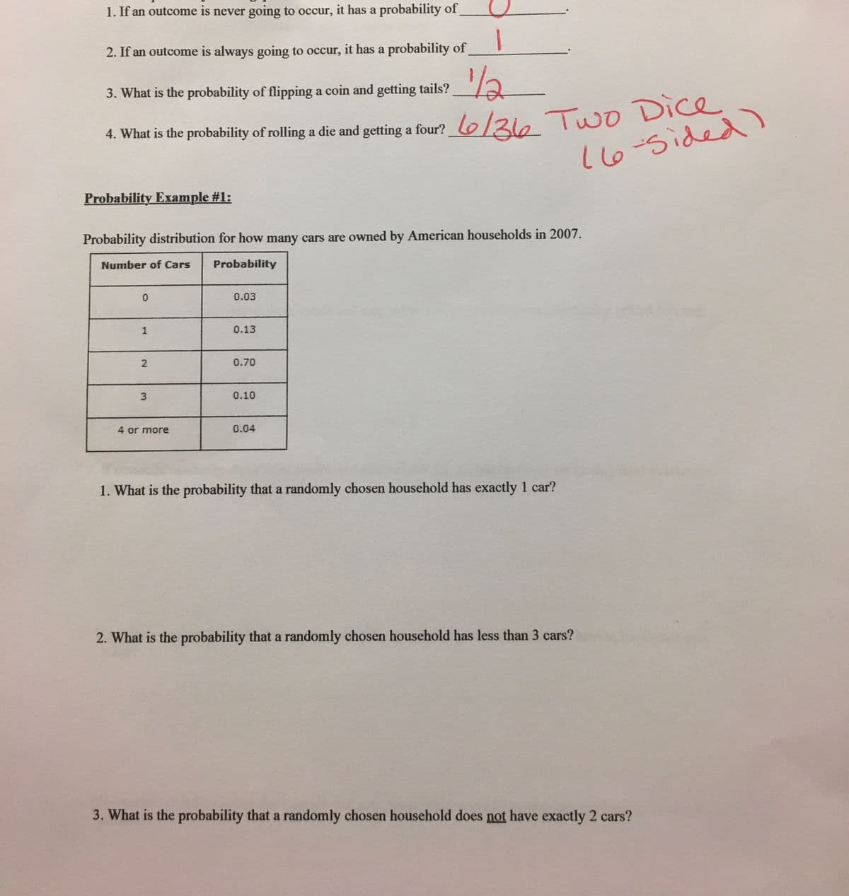 1. If an outcome is never going to occur, it has a probability of
2. If an outcome is always going to occur, it has a probability of
1/2-
3. What is the probability of flipping a coin and getting tails?
4. What is the probability of rolling a die and getting a four? lo/3ie Two Dice
16-5ided)
Probability Example #1:
Probability distribution for how many cars are owned by American households in 2007.
Number of Cars
Probability
0.03
1
0.13
0.70
0.10
4 or more
0.04
1. What is the probability that a randomly chosen household has exactly 1 car?
2. What is the probability that a randomly chosen household has less than 3 cars?
3. What is the probability that a randomly chosen household does not have exactly 2 cars?
2.
3.
