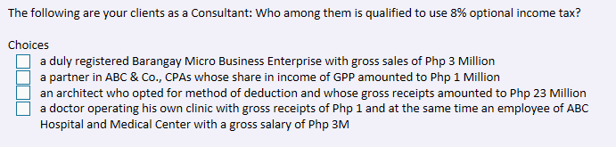 The following are your clients as a Consultant: Who among them is qualified to use 8% optional income tax?
Choices
a duly registered Barangay Micro Business Enterprise with gross sales of Php 3 Million
a partner in ABC & Co., CPAS whose share in income of GPP amounted to Php 1 Million
an architect who opted for method of deduction and whose gross receipts amounted to Php 23 Million
a doctor operating his own clinic with gross receipts of Php 1 and at the same time an employee of ABC
Hospital and Medical Center with a gross salary of Php 3M
