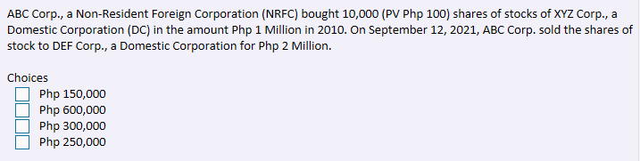 ABC Corp., a Non-Resident Foreign Corporation (NRFC) bought 10,000 (PV Php 100) shares of stocks of XYZ Corp., a
Domestic Corporation (DC) in the amount Php 1 Million in 2010. On September 12, 2021, ABC Corp. sold the shares of
stock to DEF Corp., a Domestic Corporation for Php 2 Million.
Choices
Php 150,000
Php 600,000
Php 300,000
Php 250,000
