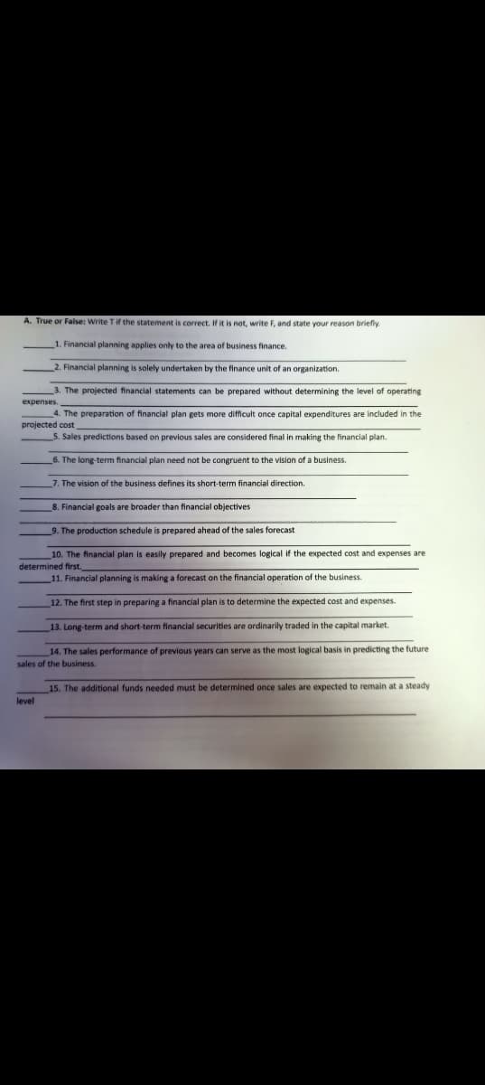 A. True or False: Write T if the statement is correct. If it is not, write F, and state your reason briefly.
expenses.
1. Financial planning applies only to the area of business finance.
2. Financial planning is solely undertaken by the finance unit of an organization.
3. The projected financial statements can be prepared without determining the level of operating
4. The preparation of financial plan gets more difficult once capital expenditures are included in the
projected cost
5. Sales predictions based on previous sales are considered final in making the financial plan.
6. The long-term financial plan need not be congruent to the vision of a business.
7. The vision of the business defines its short-term financial direction.
8. Financial goals are broader than financial objectives
9. The production schedule is prepared ahead of the sales forecast
10. The financial plan is easily prepared and becomes logical if the expected cost and expenses are
determined first.
11. Financial planning is making a forecast on the financial operation of the business.
12. The first step in preparing a financial plan is to determine the expected cost and expenses.
13. Long-term and short-term financial securities are ordinarily traded in the capital market.
14. The sales performance of previous years can serve as the most logical basis in predicting the future
sales of the business.
level
15. The additional funds needed must be determined once sales are expected to remain at a steady