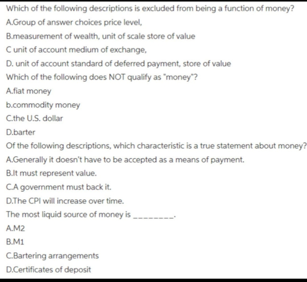 Which of the following descriptions is excluded from being a function of money?
A.Group of answer choices price level,
B.measurement of wealth, unit of scale store of value
C unit of account medium of exchange,
D. unit of account standard of deferred payment, store of value
Which of the following does NOT qualify as "money"?
A.fiat money
b.commodity money
C.the U.S. dollar
D.barter
Of the following descriptions, which characteristic is a true statement about money?
A.Generally it doesn't have to be accepted as a means of payment.
B.It must represent value.
C.A government must back it.
D.The CPI will increase over time.
The most liquid source of money is
A.M2
B.M1
C.Bartering arrangements
D.Certificates of deposit