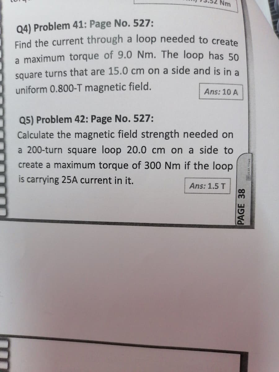 Find the current through a loop needed to create
Nm
Q4) Problem 41: Page No. 527:
a maximum torque of 9.0 Nm. The loop has 50
square turns that are 15.0 cm on a side and is in a
uniform 0.800-T magnetic field.
Ans: 10 A
Q5) Problem 42: Page No. 527:
Calculate the magnetic field strength needed on
a 200-turn square loop 20.0 cm on a side to
create a maximum torque of 300 Nm if the loop
is carrying 25A current in it.
Ans: 1.5 T
PAGE 38
