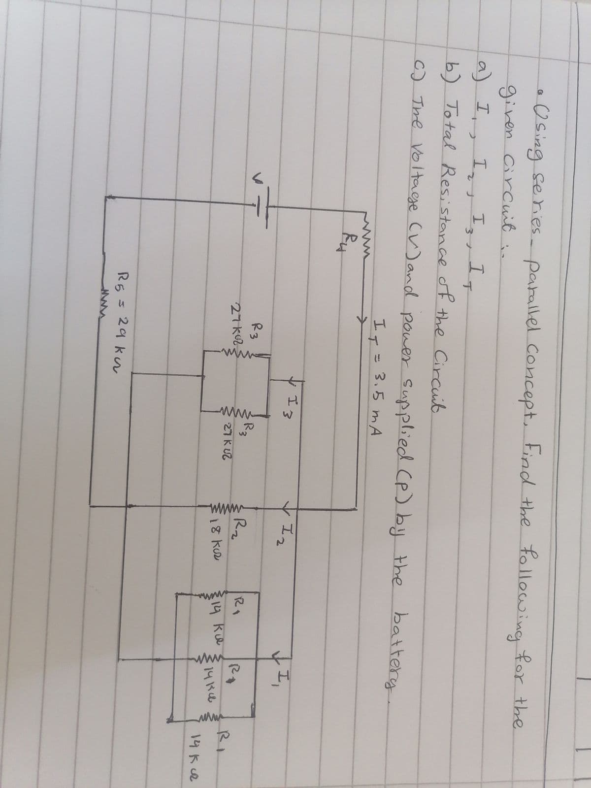 Using series- parallel concept. Find the following for the
given circuit..
G
a) I, I₂, I3, IT
b) Total Resistance of the Circuit
C) The Voltage (V) and power supplied (P) by the battery
I₁ = 3.5 mA
→
Ru
R3
27k02
R5 = 29 ku
ww
13
wwww
R3
27 K 22
Iz
R₂
18 kuz
RO
14 ка
I
R
141500
www
RI
14 kuz