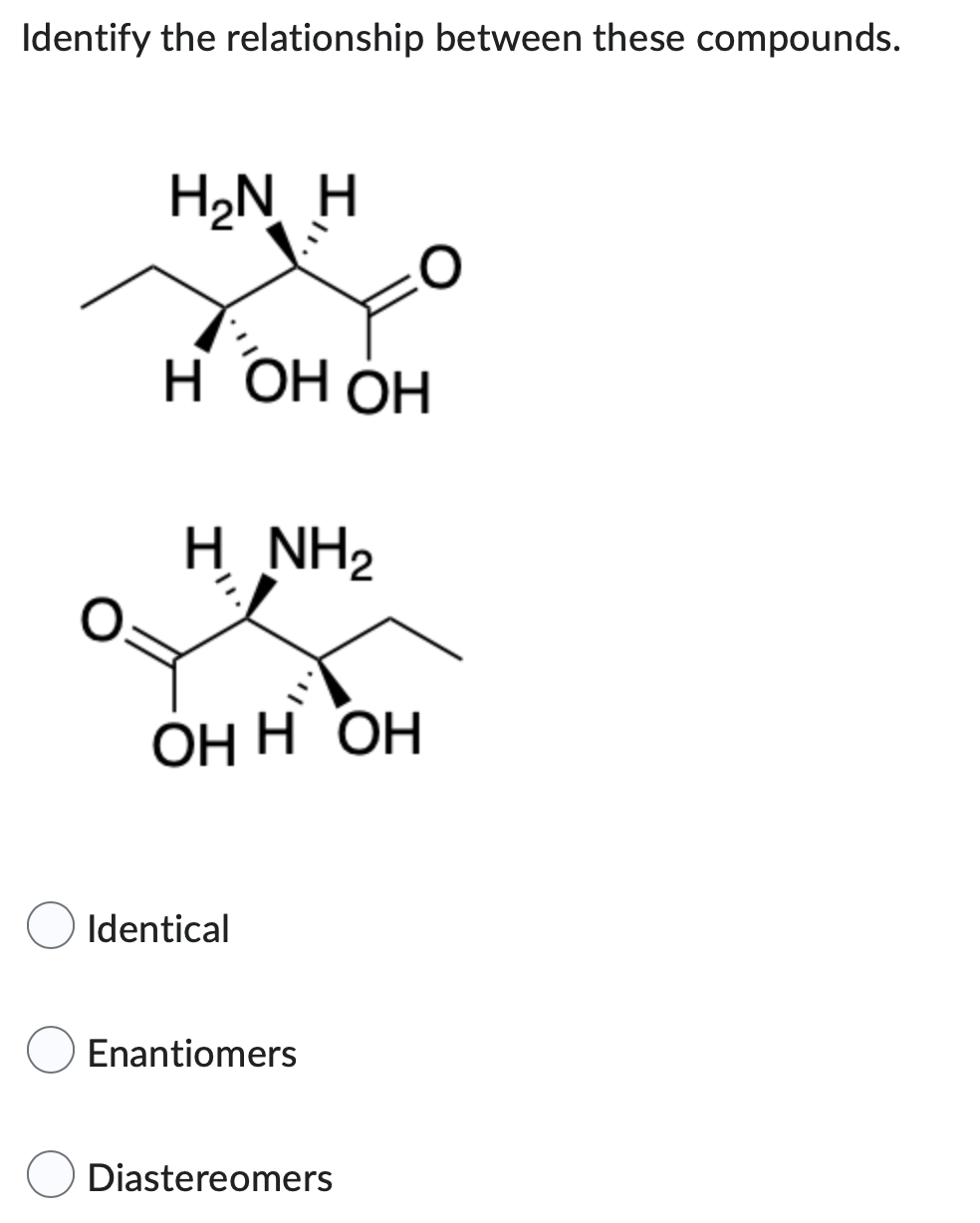 Identify the relationship between these compounds.
H₂N H
H OH OH
Н
H NH2
ОН Н ОН
Identical
Enantiomers
Diastereomers