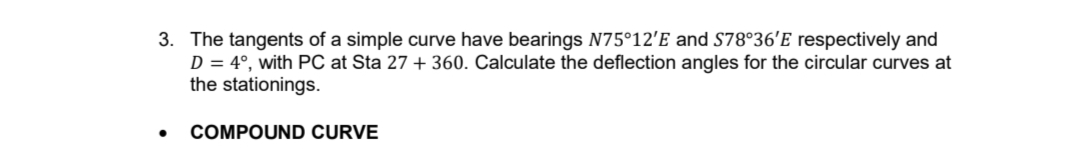 3. The tangents of a simple curve have bearings N75°12'E and S78°36'E respectively and
D = 4°, with PC at Sta 27 + 360. Calculate the deflection angles for the circular curves at
the stationings.
COMPOUND CURVE
