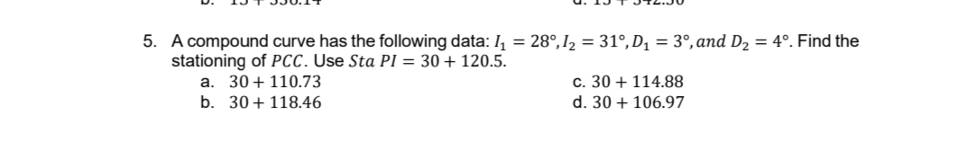 5. A compound curve has the following data: I, = 28°,I2 = 31°,D, = 3°,and D2 = 4°. Find the
stationing of PCC. Use Sta PI = 30 + 120.5.
a. 30+110.73
b. 30+ 118.46
c. 30 + 114.88
d. 30 + 106.97
