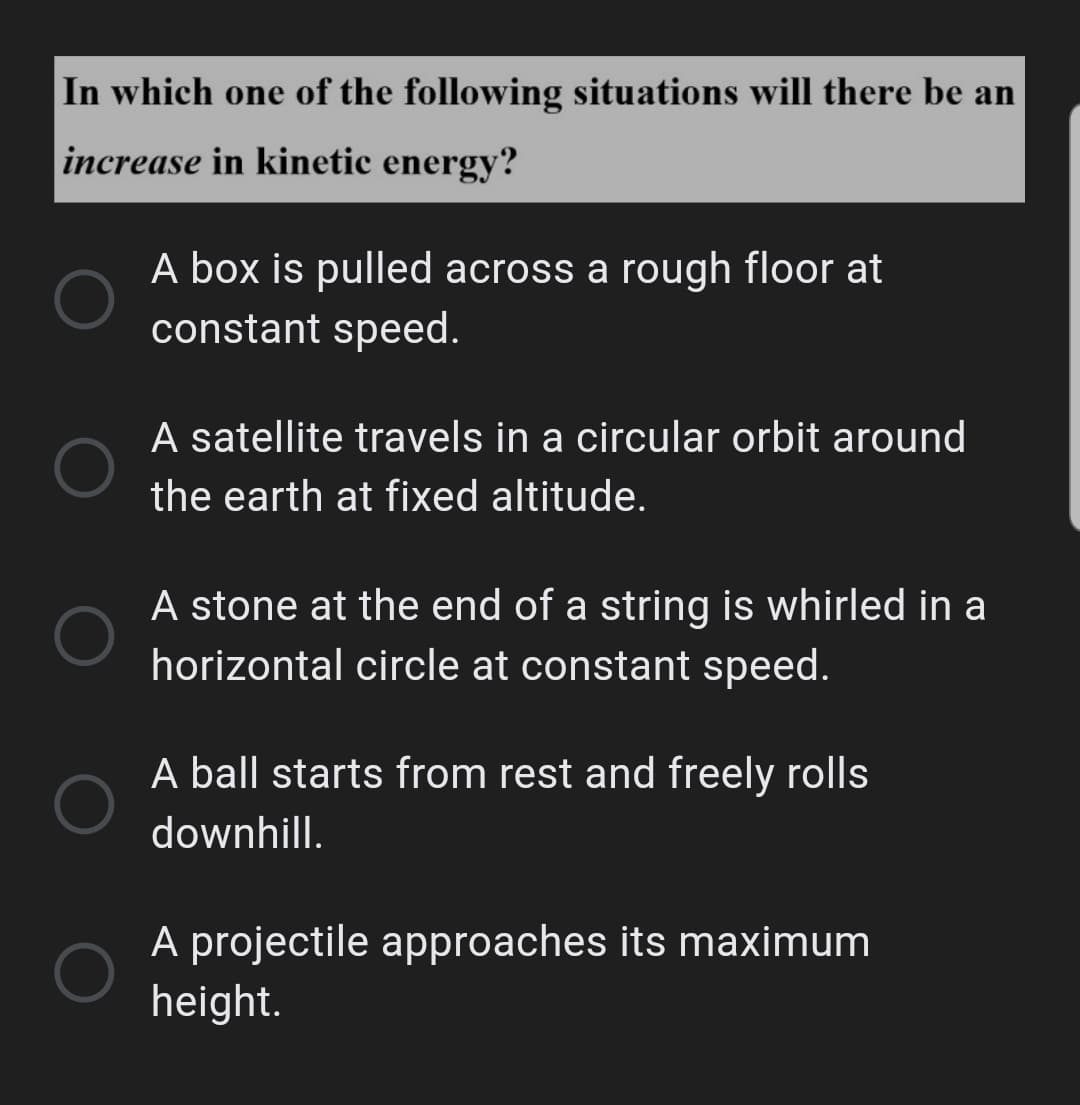 In which one of the following situations will there be an
increase in kinetic energy?
A box is pulled across a rough floor at
constant speed.
A satellite travels in a circular orbit around
the earth at fixed altitude.
A stone at the end of a string is whirled in a
horizontal circle at constant speed.
A ball starts from rest and freely rolls
downhill.
A projectile approaches its maximum
height.
