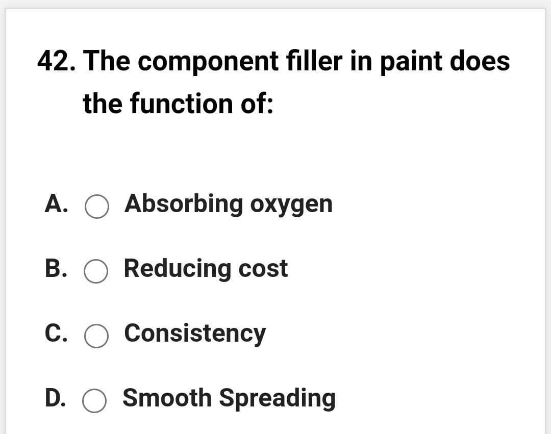 42. The component filler in paint does
the function of:
A. O Absorbing oxygen
B. O Reducing cost
C. O Consistency
D. O Smooth Spreading
