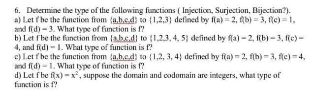 6. Determine the type of the following functions ( Injection, Surjection, Bijection?).
a) Let f be the function from {a.b.c.d} to (1,2,3} defined by f(a) = 2, f(b) = 3, f(c) = 1,
and f(d) = 3. What type of function is f?
b) Let f be the function from (a.b.c.d} to (1,2,3, 4, 5} defined by f(a) = 2, f(b) = 3, f(c) =
4, and f(d) = 1. What type of function is f?
c) Let f be the function from {a.b.c.d} to {1,2, 3, 4} defined by f(a) = 2, f(b) = 3, f(c) = 4,
and f(d) = 1. What type of function is f?
d) Let f be f(x) = x², suppose the domain and codomain are integers, what type of
function is f?
