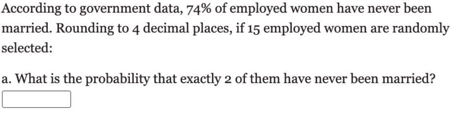 According to government data, 74% of employed women have never been
married. Rounding to 4 decimal places, if 15 employed women are randomly
selected:
a. What is the probability that exactly 2 of them have never been married?
