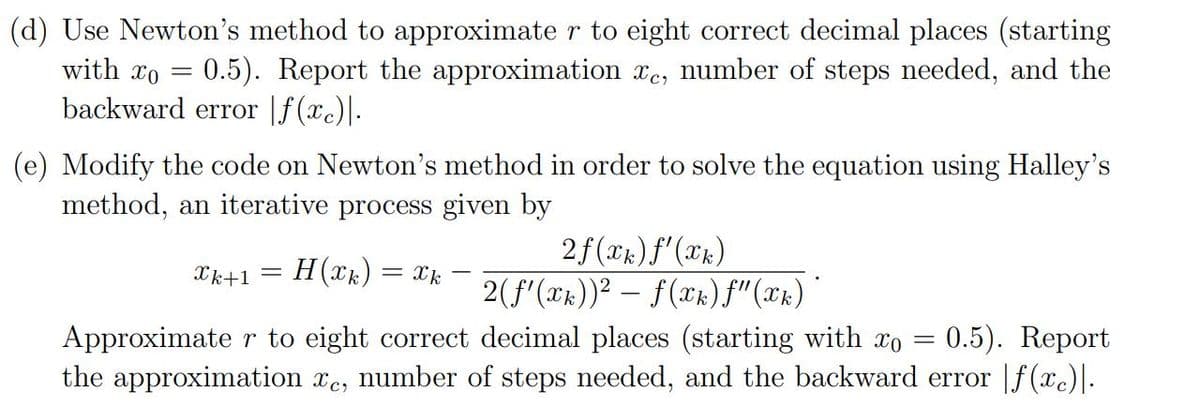 (d) Use Newton's method to approximate r to eight correct decimal places (starting
with xo = 0.5). Report the approximation xe, number of steps needed, and the
backward error |f(xc)|.
(e) Modify the code on Newton's method in order to solve the equation using Halley's
method, an iterative process given by
2f(xk) f'(xk)
Xk+1
H(xk) = Xk
2(f'(x))? – f(Xx)f"(xx) *
0.5). Report
Approximate r to eight correct decimal places (starting with xo =
the approximation xe, number of steps needed, and the backward error |f (xc)]-
