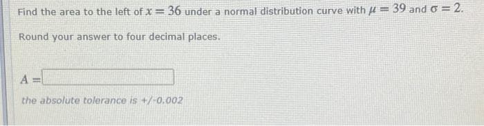 Find the area to the left of x = 36 under a normal distribution curve with H = 39 and o = 2.
Round your answer to four decimal places.
A =
the absolute tolerance is +/-0.002
