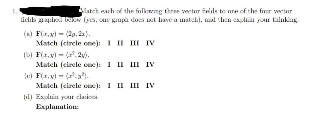 Match each of the following three vector fields to one of the four vector
fields graphed below (yes, one graph does not have a match), and then explain your thinking:
1.
(a) F(x, y) = (2y, 2.r).
Match (circle one): I II III IV
(b) F(x, y) = (x², 2y).
Match (circle one): I II III IV
(c) F(x, y) = (x², y²).
Match (circle one): I II III IV
(d) Explain your choices.
Explanation:
