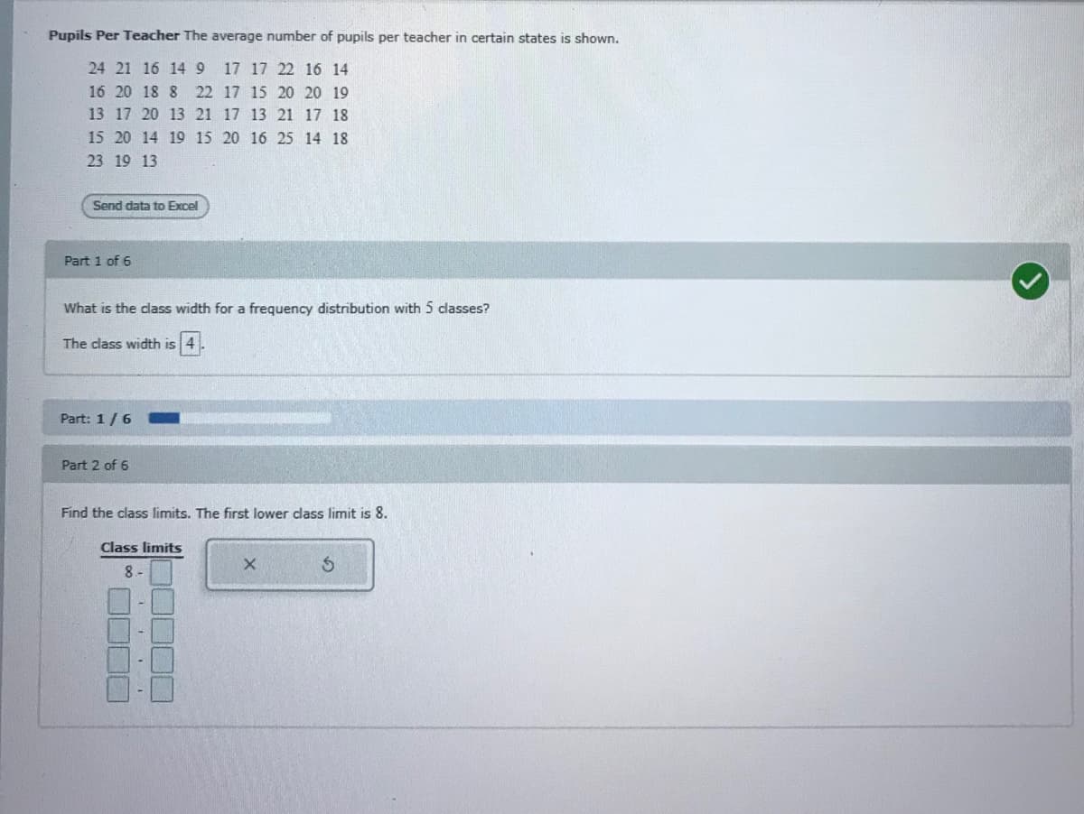 Pupils Per Teacher The average number of pupils per teacher in certain states is shown.
24 21 16 14 9
17 17 22 16 14
16 20 18 8 22 17 15 20 20 19
13 17 20 13 21 17 13 21 17 18
15 20 14 19 15 20 16 25 14 18
23 19 13
Send data to Excel
Part 1 of 6
What is the class width for a frequency distribution with 5 dlasses?
The class width is 4
Part: 1/6
Part 2 of 6
Find the class limits. The first lower dlass limit is 8.
Class limits
J0000
