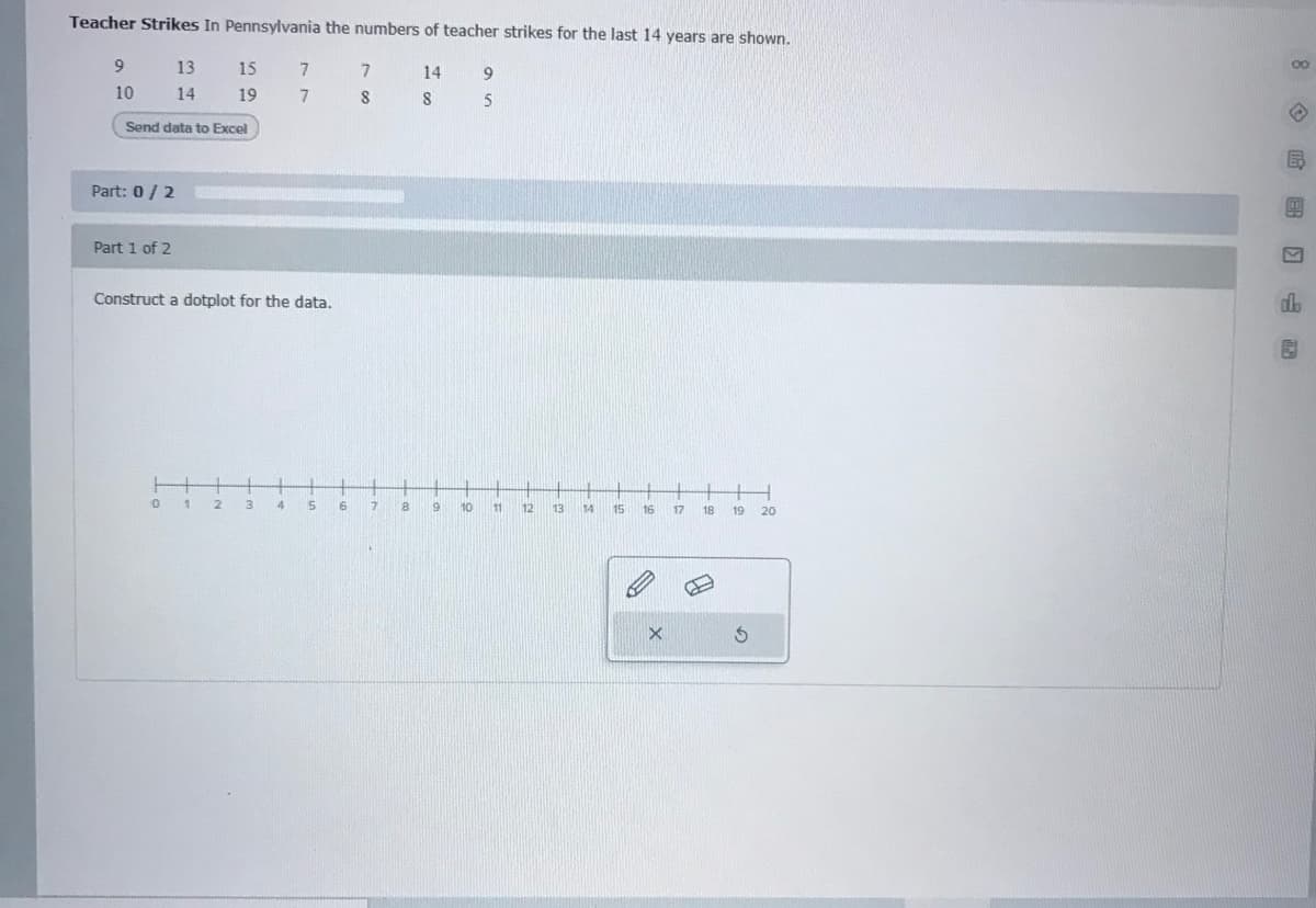 Teacher Strikes In Pennsylvania the numbers of teacher strikes for the last 14 years are shown.
13
15
7
7
14
10
14
19
Send data to Excel
Part: 0/2
Part 1 of 2
Construct a dotplot for the data.
do
4
6
7.
8
10
11
12
13
14
15
16
17
18
19
20
