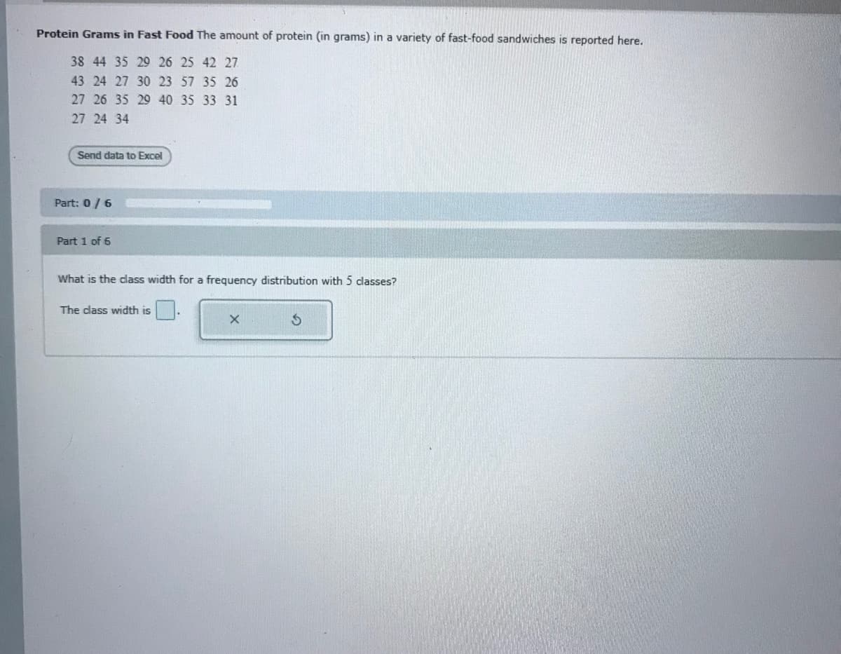 Protein Grams in Fast Food The amount of protein (in grams) in a variety of fast-food sandwiches is reported here.
38 44 35 29 26 25 42 27
43 24 27 30 23 57 35 26
27 26 35 29 40 35 33 31
27 24 34
Send data to Excel
Part: 0/6
Part 1 of 6
What is the class width for a frequency distribution with 5 classes?
The dass width is
