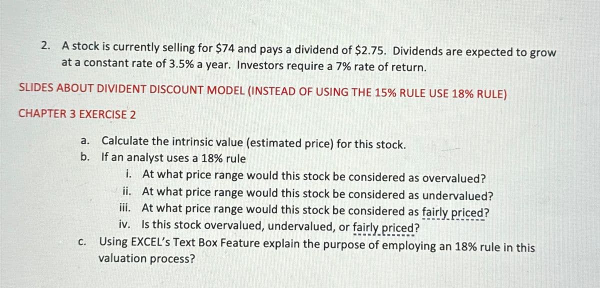 2. A stock is currently selling for $74 and pays a dividend of $2.75. Dividends are expected to grow
at a constant rate of 3.5% a year. Investors require a 7% rate of return.
SLIDES ABOUT DIVIDENT DISCOUNT MODEL (INSTEAD OF USING THE 15% RULE USE 18% RULE)
CHAPTER 3 EXERCISE 2
Calculate the intrinsic value (estimated price) for this stock.
If an analyst uses a 18% rule
i. At what price range would this stock be considered as overvalued?
ii. At what price range would this stock be considered as undervalued?
iii. At what price range would this stock be considered as fairly priced?
iv. Is this stock overvalued, undervalued, or fairly priced?
c. Using EXCEL's Text Box Feature explain the purpose of employing an 18% rule in this
valuation process?
a.
b.