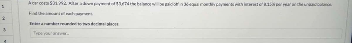 1
2
3
4
A car costs $31,992. After a down payment of $3,674 the balance will be paid off in 36 equal monthly payments with interest of 8.15% per year on the unpaid balance.
Find the amount of each payment.
Enter a number rounded to two decimal places.
Type your answer.....