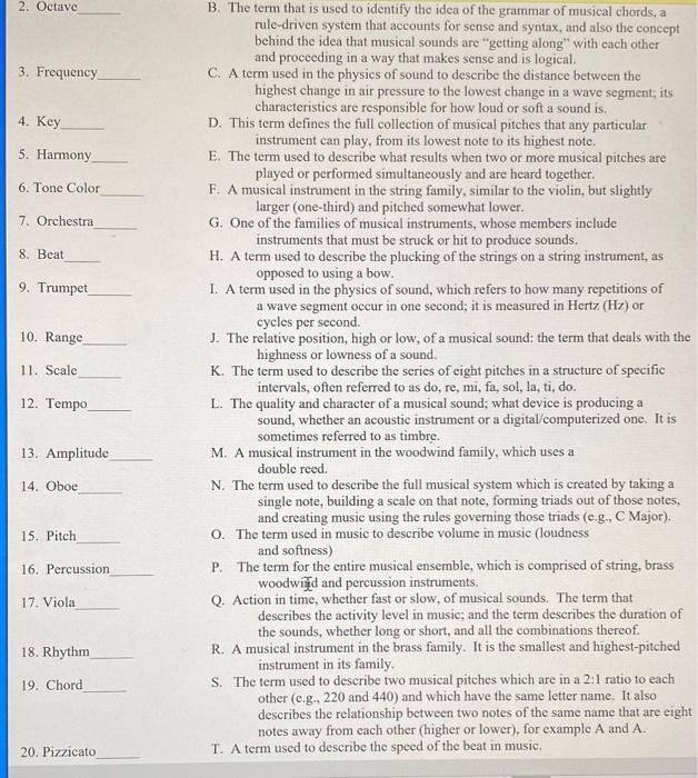 2. Octave
B. The term that is used to identify the idea of the grammar of musical chords, a
rule-driven system that accounts for sense and syntax, and also the concept
behind the idea that musical sounds are "getting along" with cach other
and proceeding in a way that makes sense and is logical.
C. A term used in the physics of sound to describe the distance between the
highest change in air pressure to the lowest change in a wave segment; its
characteristics are responsible for how loud or soft a sound is.
D. This term defines the full collection of musical pitches that any particular
instrument can play, from its lowest note to its highest note.
E. The term used to describe what results when two or more musical pitches are
played or performed simultaneously and are heard together.
F. A musical instrument in the string family, similar to the violin, but slightly
larger (one-third) and pitched somewhat lower.
G. One of the families of musical instruments, whose members include
instruments that must be struck or hit to produce sounds.
H. A term used to describe the plucking of the strings on a string instrument, as
3. Frequency
4. Key
5. Harmony
6. Tone Color
7. Orchestra
8. Beat
opposed to using a bow.
9. Trumpet
I. A term used in the physics of sound, whích refers to how many repetitions of
a wave segment occur in one second; it is measured in Hertz (Hz) or
cycles per second.
10. Range
J. The relative position, high or low, of a musical sound: the term that deals with the
highness or lowness of a sound.
11. Scale
K. The term used to describe the series of eight pitches in a structure of specific
intervals, often referred to as do, re, mi, fa, sol, la, ti, do.
12. Tempo
L. The quality and character of a musical sound; what device is producing a
sound, whether an acoustic instrument or a digital/computerized one. It is
sometimes referred to as timbre.
13. Amplitude
M. A musical instrument in the woodwind family, which uses a
double reed.
N. The term used to describe the full musical system which is created by taking a
single note, building a scale on that note, forming triads out of those notes,
and creating music using the rules governing those triads (c.g., C Major).
O. The term used in music to describe volume in music (loudness
and softness)
14. Oboe
15. Pitch
P. The term for the entire musical ensemble, which is comprised of string, brass
woodwijd and percussion instruments.
16. Percussion
Q. Action in time, whether fast or slow, of musical sounds. The term that
describes the activity level in music; and the term describes the duration of
the sounds, whether long or short, and all the combinations thereof.
R. A musical instrument in the brass family. It is the smallest and highest-pitched
17. Viola
18. Rhythm
instrument in its family.
S. The term used to describe two musical pitches which are in a 2:1 ratio to each
other (c.g., 220 and 440) and which have the same letter name. It also
describes the relationship between two notes of the same name that are eight
notes away from each other (higher or lower), for example A and A.
19. Chord
20. Pizzicato
T. A term used to describe the speed of the beat in music.

