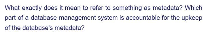 What exactly does it mean to refer to something as metadata? Which
part of a database management system is accountable for the upkeep
of the database's metadata?