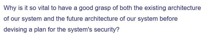 Why is it so vital to have a good grasp of both the existing architecture
of our system and the future architecture of our system before
devising a plan for the system's security?