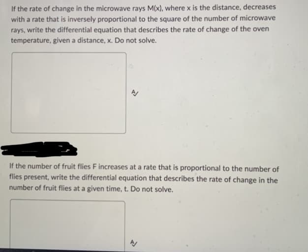 If the rate of change in the microwave rays M(x), where x is the distance, decreases
with a rate that is inversely proportional to the square of the number of microwave
rays, write the differential equation that describes the rate of change of the oven
temperature, given a distance, x. Do not solve.
A
If the number of fruit flies F increases at a rate that is proportional to the number of
flies present, write the differential equation that describes the rate of change in the
number of fruit flies at a given time, t. Do not solve.
N