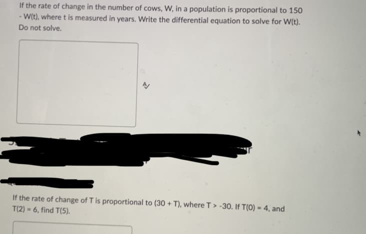 If the rate of change in the number of cows, W, in a population is proportional to 150
-W(t), where t is measured in years. Write the differential equation to solve for W(t).
Do not solve.
If the rate of change of T is proportional to (30 + T), where T> -30. If T(0) = 4, and
T(2)
6, find T(5).
M