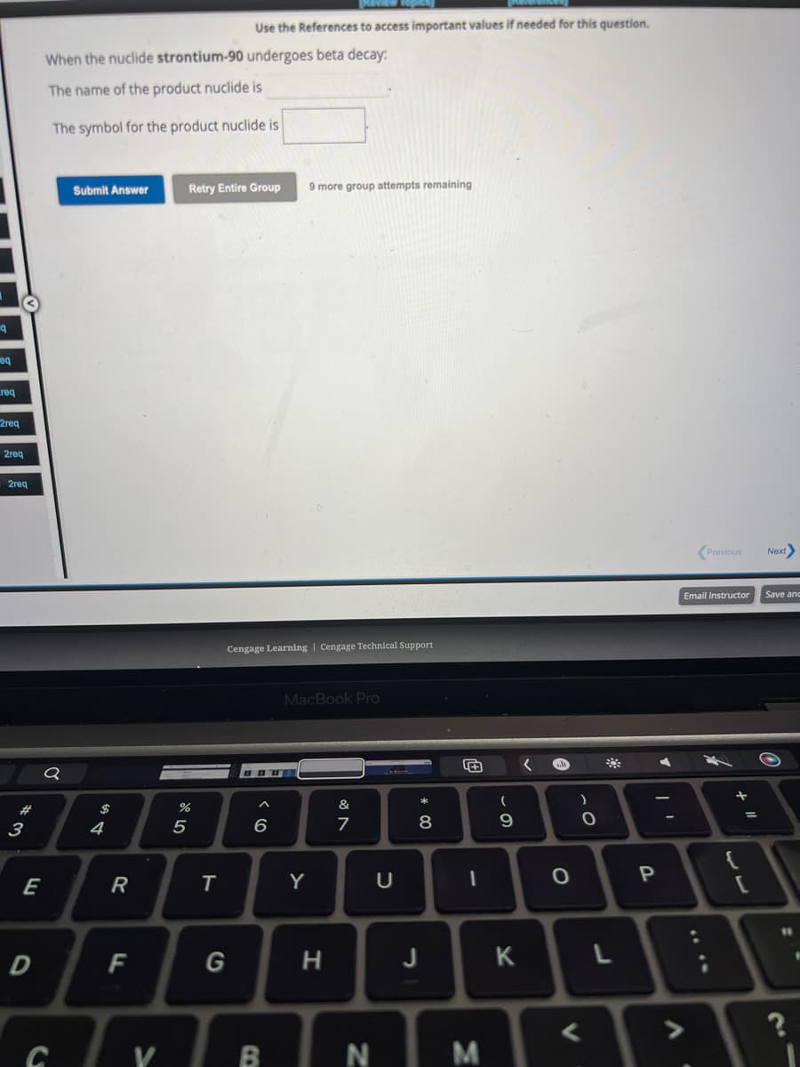 q
eq
req
2req
2req
: 2req
#
3
E
D
When the nuclide strontium-90 undergoes beta decay:
The name of the product nuclide is
The symbol for the product nuclide is
Q
Submit Answer
$
4
R
F
V
%
5
Retry Entire Group 9 more group attempts remaining
Use the References to access important values if needed for this question.
T
Cengage Learning Cengage Technical Support
G
H
6
MacBook Pro
Y
H
&
7
BN
U
J
* 00
8
+
1
M
(
9
K
O
V
)
0
L
P
A
Previous
Email Instructor
+
=
[
Next>
Save and
#1
21
?